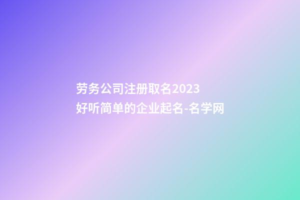 劳务公司注册取名2023 好听简单的企业起名-名学网-第1张-公司起名-玄机派